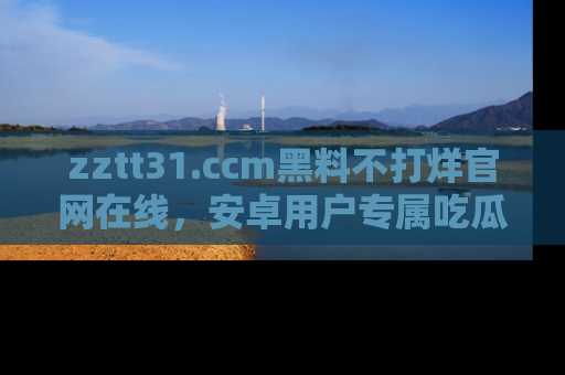 zztt31.ccm黑料不打烊官网在线,安卓用户专属吃瓜神器大揭秘