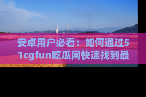 安卓用户必看:如何通过51cgfun吃瓜网快速找到最新链接?
