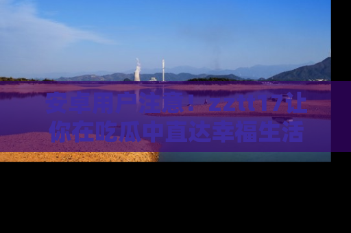 安卓用户注意!zztt17让你在吃瓜中直达幸福生活