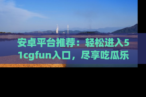 安卓平台推荐:轻松进入51cgfun入口,尽享吃瓜乐趣