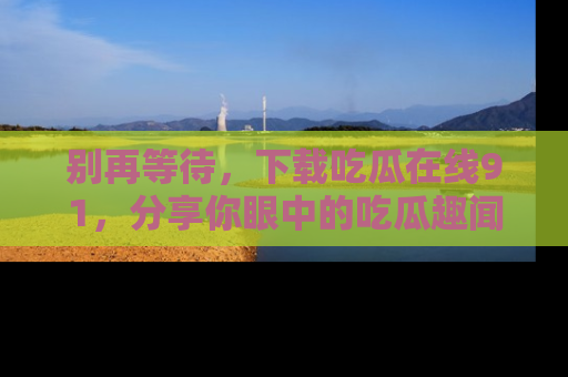 别再等待,下载吃瓜在线91,分享你眼中的吃瓜趣闻吧!