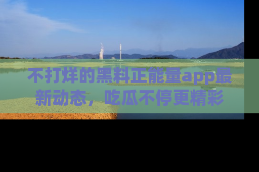 不打烊的黑料正能量app最新动态,吃瓜不停更精彩