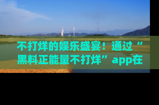 不打烊的娱乐盛宴!通过“黑料正能量不打烊”app在线观看最新内容,链接在此,不容错过!