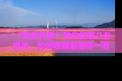 “吃瓜天堂”带你畅游八卦世界，如何收藏最值得一看的趣闻？
