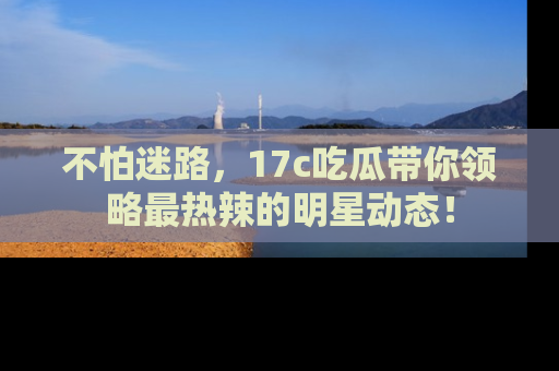 不怕迷路,17c吃瓜带你领略最热辣的明星动态!