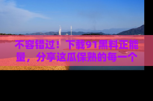 不容错过!下载91黑料正能量,分享这瓜保熟的每一个瞬间!