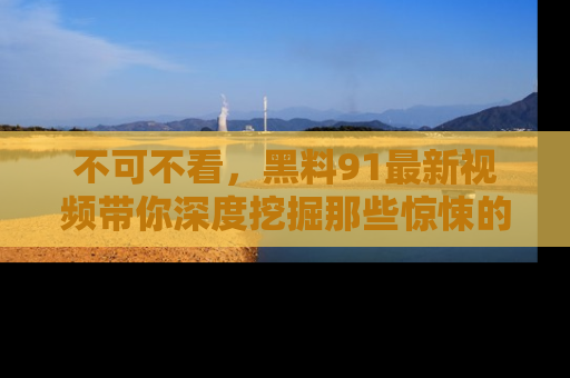 不可不看,黑料91最新视频带你深度挖掘那些惊悚的黑料内幕!
