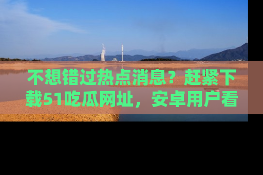 不想错过热点消息?赶紧下载51吃瓜网址,安卓用户看这边!