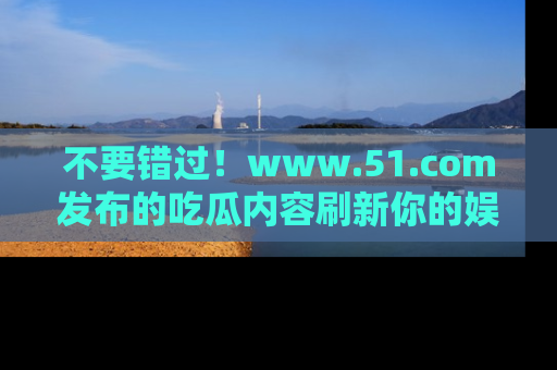 不要错过!www.51.com发布的吃瓜内容刷新你的娱乐认知