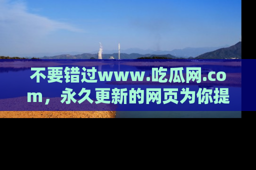 不要错过www.吃瓜网.com，永久更新的网页为你提供吃瓜盛宴！