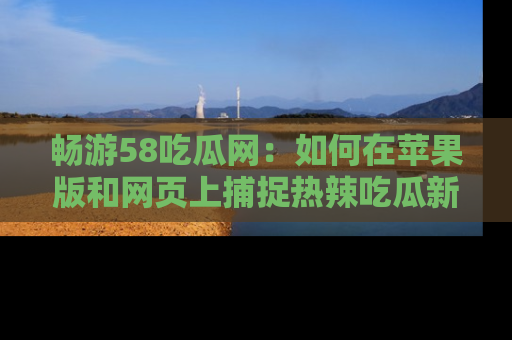 畅游58吃瓜网：如何在苹果版和网页上捕捉热辣吃瓜新闻？