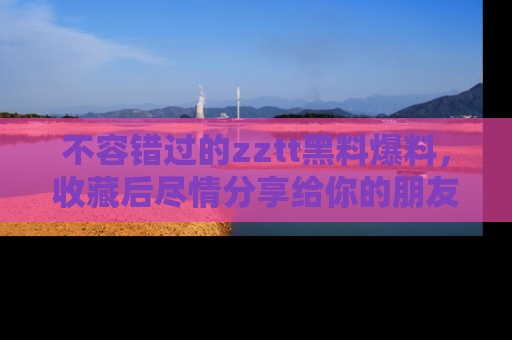 不容错过的zztt黑料爆料,收藏后尽情分享给你的朋友