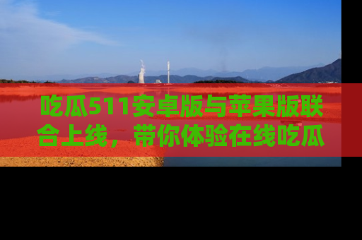 吃瓜511安卓版与苹果版联合上线，带你体验在线吃瓜新天地