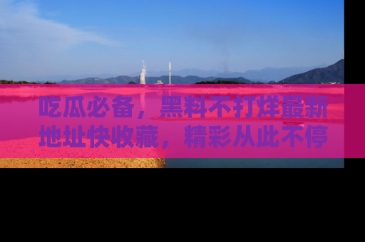 吃瓜必备，黑料不打烊最新地址快收藏，精彩从此不停！
