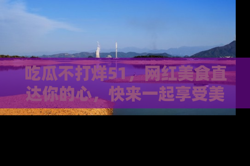 吃瓜不打烊51,网红美食直达你的心,快来一起享受美好时光!