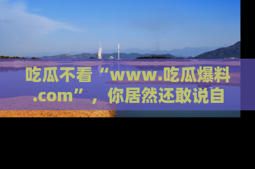 吃瓜不看“www.吃瓜爆料.com”,你居然还敢说自己是吃瓜群众?