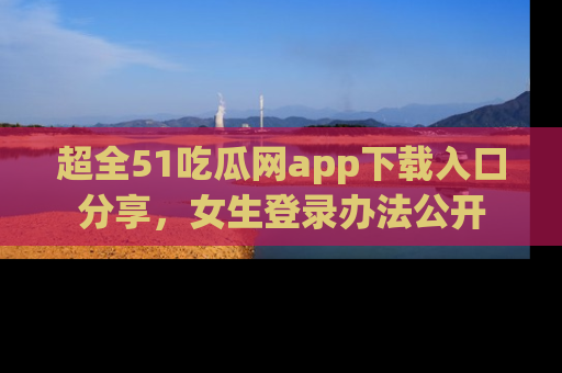 超全51吃瓜网app下载入口分享，女生登录办法公开