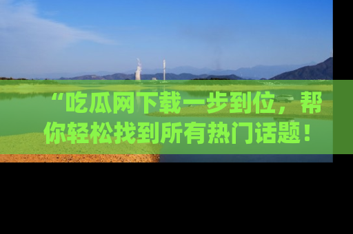 “吃瓜网下载一步到位,帮你轻松找到所有热门话题!”网址:www.chiguaw.com