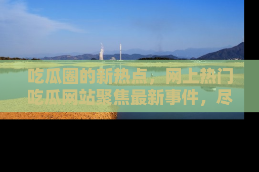 吃瓜圈的新热点,网上热门吃瓜网站聚焦最新事件,尽在吃瓜网站!