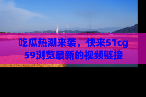吃瓜热潮来袭，快来51cg59浏览最新的视频链接