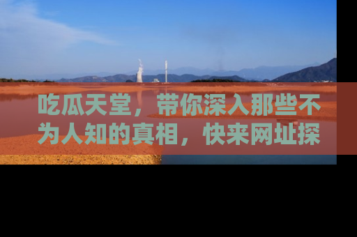 吃瓜天堂,带你深入那些不为人知的真相,快来网址探索吧!