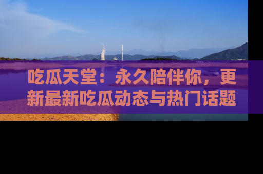 吃瓜天堂：永久陪伴你，更新最新吃瓜动态与热门话题
