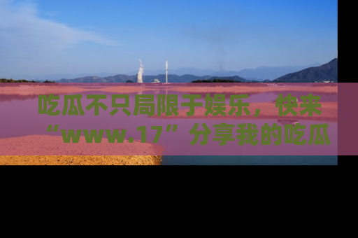 吃瓜不只局限于娱乐,快来“www.17”分享我的吃瓜技巧,成为社交圈的明星!