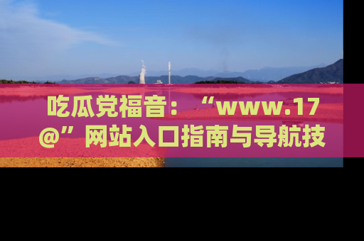 吃瓜党福音:“www.17@”网站入口指南与导航技巧全解析