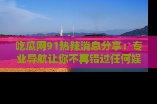 吃瓜网91热辣消息分享：专业导航让你不再错过任何娱乐八卦