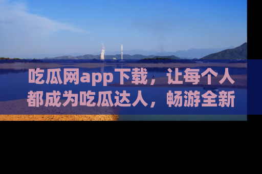 吃瓜网app下载，让每个人都成为吃瓜达人，畅游全新网页！