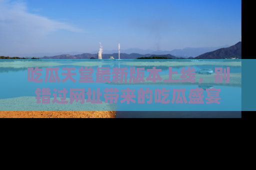 吃瓜天堂最新版本上线，别错过网址带来的吃瓜盛宴