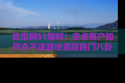吃瓜网51爆料：安卓用户如何永不迷路地追踪热门八卦信息