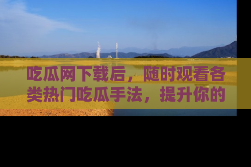 吃瓜网下载后，随时观看各类热门吃瓜手法，提升你的社交技能！