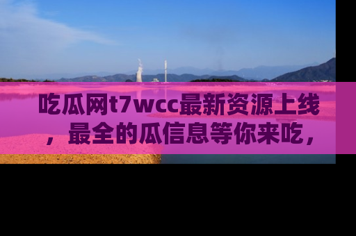 吃瓜网t7wcc最新资源上线，最全的瓜信息等你来吃，快来围观！