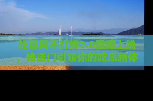 吃瓜网不打烊2.0震撼上线，传送门引领你的吃瓜新体验