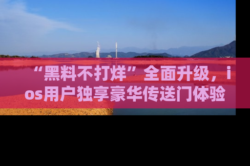 “黑料不打烊”全面升级,ios用户独享豪华传送门体验!
