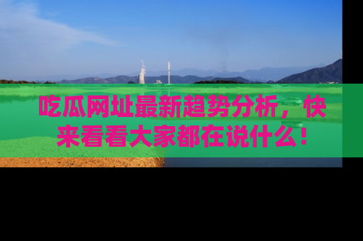 吃瓜网址最新趋势分析，快来看看大家都在说什么！