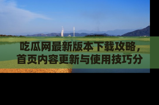 吃瓜网最新版本下载攻略，首页内容更新与使用技巧分享