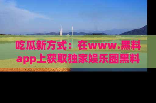 吃瓜新方式：在www.黑料app上获取独家娱乐圈黑料信息