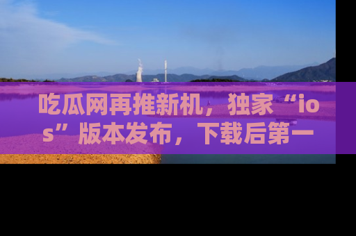 吃瓜网再推新机，独家“ios”版本发布，下载后第一时间获取热点吃瓜信息！