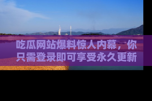 吃瓜网站爆料惊人内幕，你只需登录即可享受永久更新服务！
