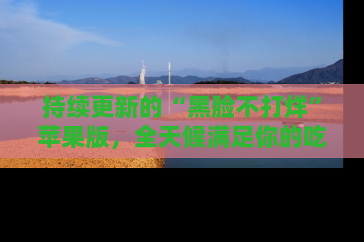 持续更新的“黑脸不打烊”苹果版，全天候满足你的吃瓜需求！