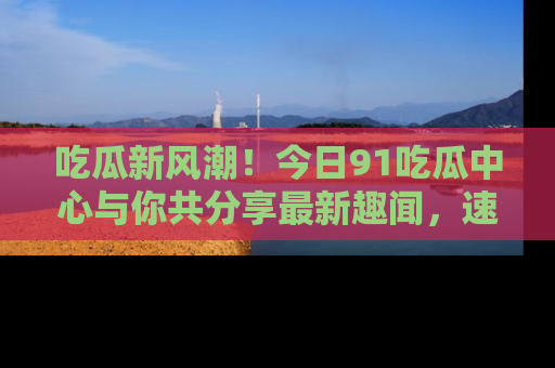 吃瓜新风潮！今日91吃瓜中心与你共分享最新趣闻，速来点击入口看看吧！