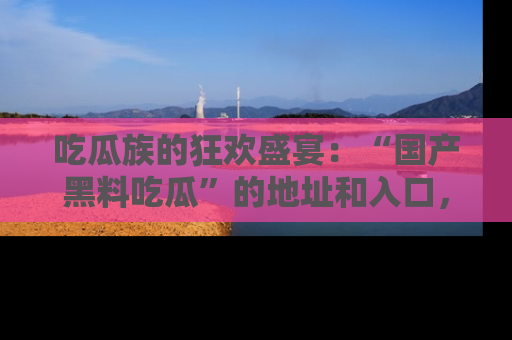 吃瓜族的狂欢盛宴：“国产黑料吃瓜”的地址和入口，让你尽情享受流行文化！