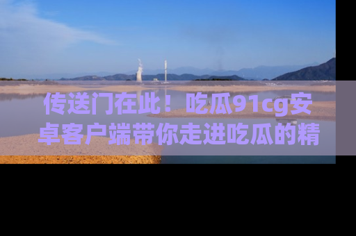 传送门在此!吃瓜91cg安卓客户端带你走进吃瓜的精彩世界