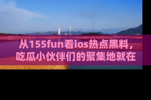 从155fun看ios热点黑料，吃瓜小伙伴们的聚集地就在这里！