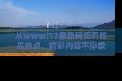 从www.17最新网页看吃瓜热点，精彩内容不停歇