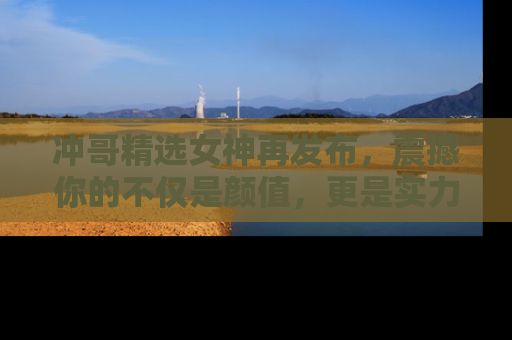冲哥精选女神再发布,震撼你的不仅是颜值,更是实力!
