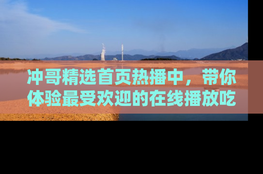 冲哥精选首页热播中,带你体验最受欢迎的在线播放吃瓜节目