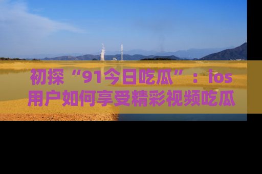初探“91今日吃瓜”:ios用户如何享受精彩视频吃瓜时光